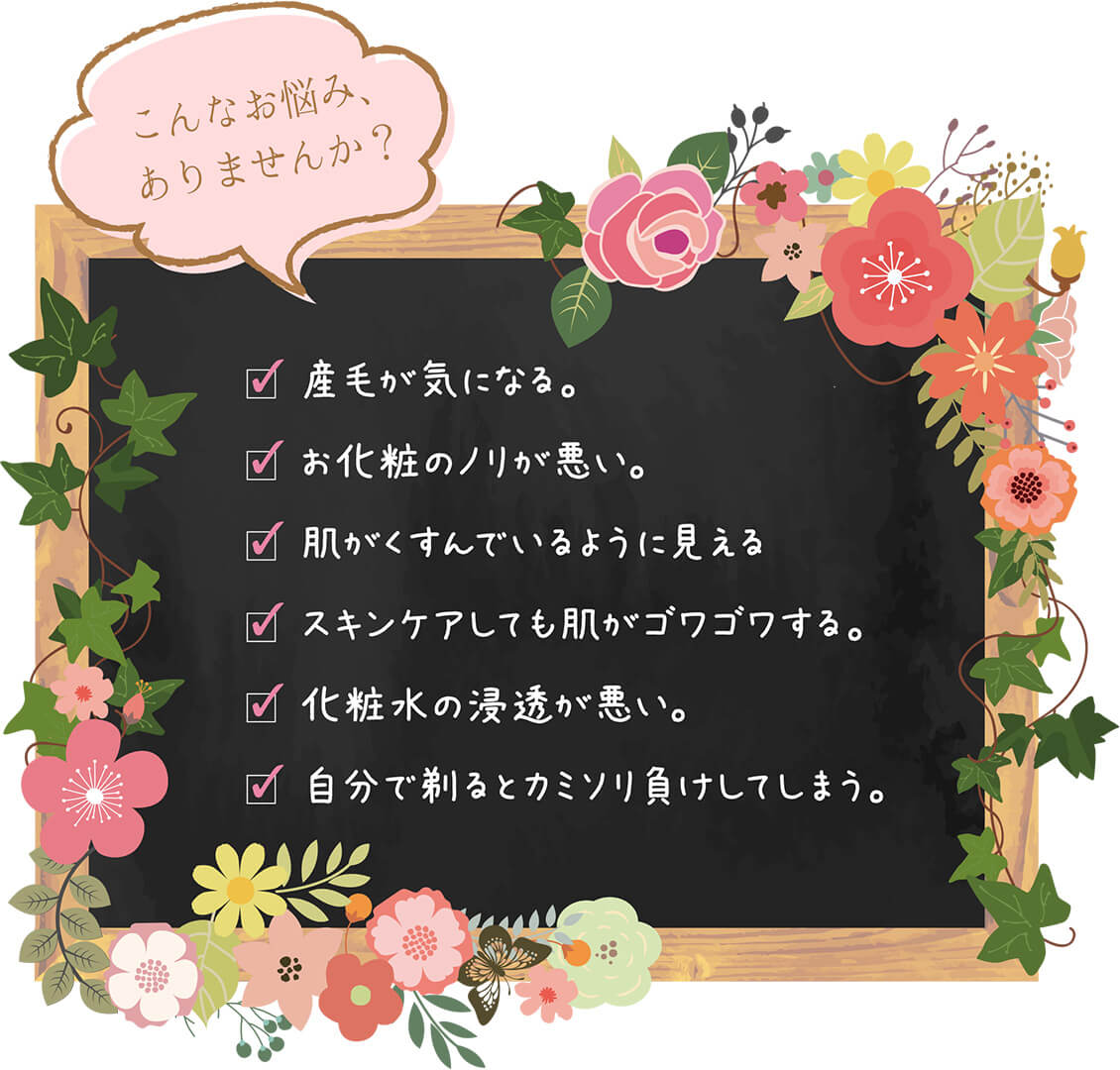 こんなお悩みありませんか?1.産毛が気になる。2.お化粧のノリが悪い3.肌がくすんでいるように見える。4.スキンケアしても肌がゴワゴワする。4.化粧水の浸透が悪い。5.自分で剃るとカミソリ負けしてしまう。